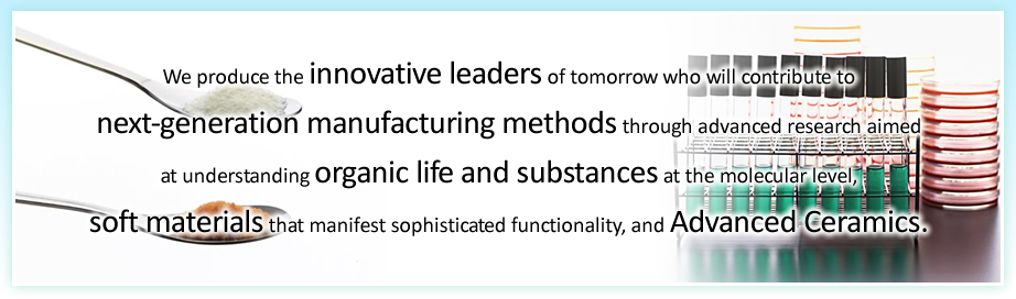 We produce the innovative leaders of tomorrow who will contribute tonext-generation manufacturing methods through advanced research aimedat understanding organic life and substances at the molecular level, soft materials that manifest sophisticated functionality, and Advanced Ceramics.